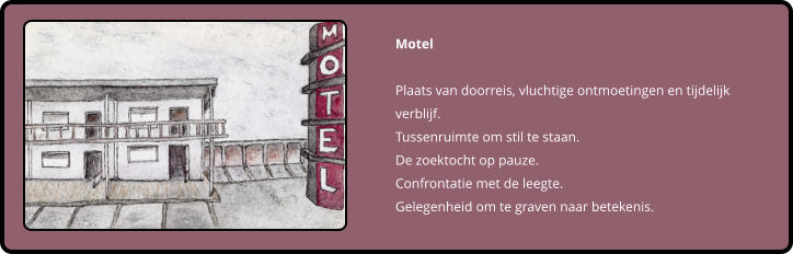 Motel  Plaats van doorreis, vluchtige ontmoetingen en tijdelijk verblijf. Tussenruimte om stil te staan. De zoektocht op pauze. Confrontatie met de leegte.  Gelegenheid om te graven naar betekenis.